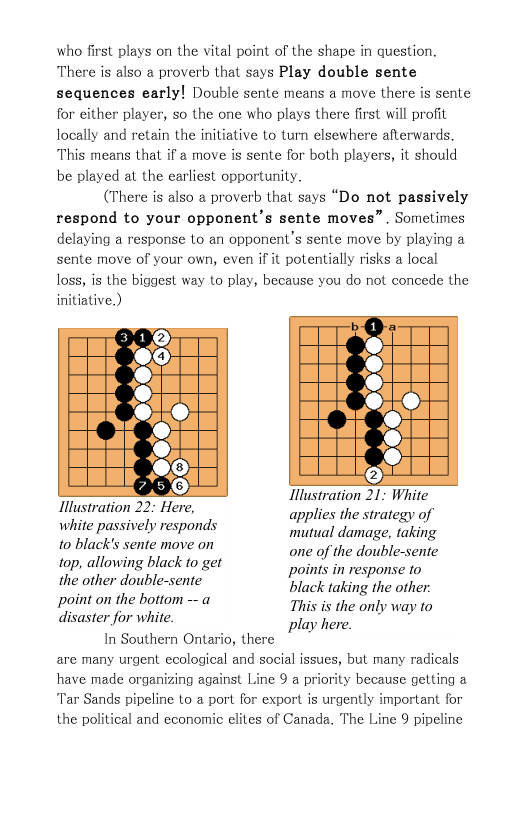 who first plays on the vital point of the shape in question. There is also a proverb that says Play double sente sequences early! Double sente means a move there is sente for either player, so the one who plays there first will profit locally and retain the initiative to turn elsewhere afterwards. This means that if a move is sente for both players, it should be played at the earliest opportunity.  (There is also a proverb that says “Do not passively respond to your opponent’s sente moves” . Sometimes delaying a response to an opponent’s sente move by playing a sente move of your own, even if it potentially risks a local loss, is the biggest way to play, because you do not concede the initiative.)  Illustration 21: White applies the strategy of mutual damage, taking one of the double-sente points in response to  Ilustration 22: Here, white passively responds 10 black’s sente move on top, allowing black to get the other double-sente  black taking the other: point on the ”Zfﬁ""‘ —a This is the only way to isaster for white. play here.  In Southern Ontario, there are many urgent ecological and social issues, but many radicals have made organizing against Line 9 a priority because getting a Tar Sands pipeline to a port for export is urgently important for the political and economic clites of Canada. The Line 9 pipeline  
